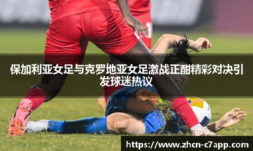 保加利亚女足与克罗地亚女足激战正酣精彩对决引发球迷热议
